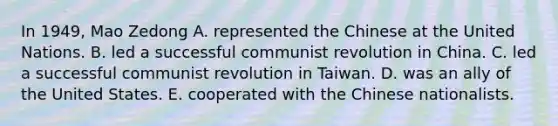 In 1949, Mao Zedong A. represented the Chinese at the United Nations. B. led a successful communist revolution in China. C. led a successful communist revolution in Taiwan. D. was an ally of the United States. E. cooperated with the Chinese nationalists.