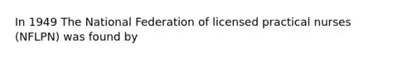 In 1949 The National Federation of licensed practical nurses (NFLPN) was found by