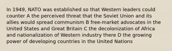 In 1949, NATO was established so that Western leaders could counter A the perceived threat that the Soviet Union and its allies would spread communism B free-market advocates in the United States and Great Britain C the decolonization of Africa and nationalization of Western industry there D the growing power of developing countries in the United Nations