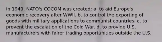 In 1949, NATO's COCOM was created: a. to aid Europe's economic recovery after WWII. b. to control the exporting of goods with military applications to communist countries. c. to prevent the escalation of the Cold War. d. to provide U.S. manufacturers with fairer trading opportunities outside the U.S.