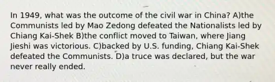 In 1949, what was the outcome of the civil war in China? A)the Communists led by Mao Zedong defeated the Nationalists led by Chiang Kai-Shek B)the conflict moved to Taiwan, where Jiang Jieshi was victorious. C)backed by U.S. funding, Chiang Kai-Shek defeated the Communists. D)a truce was declared, but the war never really ended.