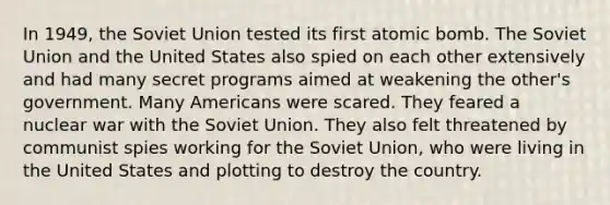 In 1949, the Soviet Union tested its first atomic bomb. The Soviet Union and the United States also spied on each other extensively and had many secret programs aimed at weakening the other's government. Many Americans were scared. They feared a nuclear war with the Soviet Union. They also felt threatened by communist spies working for the Soviet Union, who were living in the United States and plotting to destroy the country.