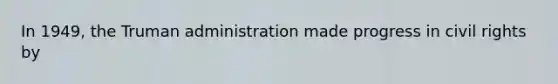In 1949, the Truman administration made progress in civil rights by