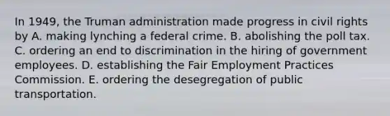 In 1949, the Truman administration made progress in civil rights by A. making lynching a federal crime. B. abolishing the poll tax. C. ordering an end to discrimination in the hiring of government employees. D. establishing the Fair Employment Practices Commission. E. ordering the desegregation of public transportation.