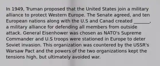 In 1949, Truman proposed that the United States join a military alliance to protect Western Europe. The Senate agreed, and ten European nations along with the U.S and Canad created _______, a military alliance for defending all members from outside attack. General Eisenhower was chosen as NATO's Supreme Commander and U.S troops were stationed in Europe to deter Soviet invasion. This organization was countered by the USSR's Warsaw Pact and the powers of the two organizations kept the tensions high, but ultimately avoided war.