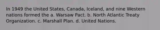 In 1949 the United States, Canada, Iceland, and nine Western nations formed the a. Warsaw Pact. b. North Atlantic Treaty Organization. c. <a href='https://www.questionai.com/knowledge/kaprMLvQxF-marshall-plan' class='anchor-knowledge'>marshall plan</a>. d. United Nations.