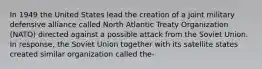 In 1949 the United States lead the creation of a joint military defensive alliance called North Atlantic Treaty Organization (NATO) directed against a possible attack from the Soviet Union. In response, the Soviet Union together with its satellite states created similar organization called the-