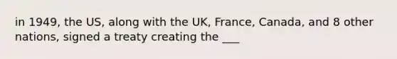 in 1949, the US, along with the UK, France, Canada, and 8 other nations, signed a treaty creating the ___