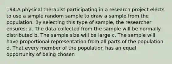 194.A physical therapist participating in a research project elects to use a simple random sample to draw a sample from the population. By selecting this type of sample, the researcher ensures: a. The data collected from the sample will be normally distributed b. The sample size will be large c. The sample will have proportional representation from all parts of the population d. That every member of the population has an equal opportunity of being chosen