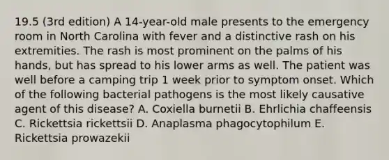 19.5 (3rd edition) A 14-year-old male presents to the emergency room in North Carolina with fever and a distinctive rash on his extremities. The rash is most prominent on the palms of his hands, but has spread to his lower arms as well. The patient was well before a camping trip 1 week prior to symptom onset. Which of the following bacterial pathogens is the most likely causative agent of this disease? A. Coxiella burnetii B. Ehrlichia chaffeensis C. Rickettsia rickettsii D. Anaplasma phagocytophilum E. Rickettsia prowazekii