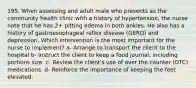 195. When assessing and adult male who presents as the community health clinic with a history of hypertension, the nurse note that he has 2+ pitting edema in both ankles. He also has a history of gastroesophageal reflex disease (GERD) and depression. Which intervention is the most important for the nurse to implement? a- Arrange to transport the client to the hospital b- Instruct the client to keep a food journal, including portions size. c- Review the client's use of over the counter (OTC) medications. d- Reinforce the importance of keeping the feet elevated.