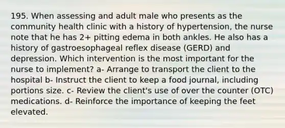 195. When assessing and adult male who presents as the community health clinic with a history of hypertension, the nurse note that he has 2+ pitting edema in both ankles. He also has a history of gastroesophageal reflex disease (GERD) and depression. Which intervention is the most important for the nurse to implement? a- Arrange to transport the client to the hospital b- Instruct the client to keep a food journal, including portions size. c- Review the client's use of over the counter (OTC) medications. d- Reinforce the importance of keeping the feet elevated.