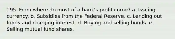 195. From where do most of a bank's profit come? a. Issuing currency. b. Subsidies from the Federal Reserve. c. Lending out funds and charging interest. d. Buying and selling bonds. e. Selling mutual fund shares.