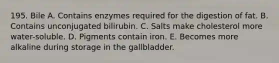 195. Bile A. Contains enzymes required for the digestion of fat. B. Contains unconjugated bilirubin. C. Salts make cholesterol more water-soluble. D. Pigments contain iron. E. Becomes more alkaline during storage in the gallbladder.