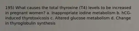 195) What causes the total thyroxine (T4) levels to be increased in pregnant women? a. Inappropriate iodine metabolism b. hCG-induced thyrotoxicosis c. Altered glucose metabolism d. Change in thyroglobulin synthesis