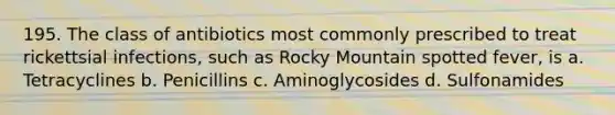 195. The class of antibiotics most commonly prescribed to treat rickettsial infections, such as Rocky Mountain spotted fever, is a. Tetracyclines b. Penicillins c. Aminoglycosides d. Sulfonamides