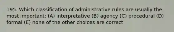 195. Which classification of administrative rules are usually the most important: (A) interpretative (B) agency (C) procedural (D) formal (E) none of the other choices are correct