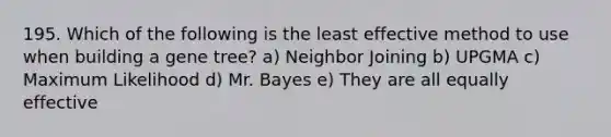 195. Which of the following is the least effective method to use when building a gene tree? a) Neighbor Joining b) UPGMA c) Maximum Likelihood d) Mr. Bayes e) They are all equally effective