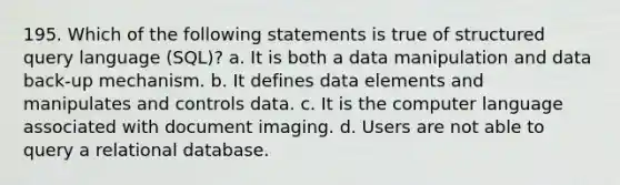 195. Which of the following statements is true of structured query language (SQL)? a. It is both a data manipulation and data back-up mechanism. b. It defines data elements and manipulates and controls data. c. It is the computer language associated with document imaging. d. Users are not able to query a relational database.