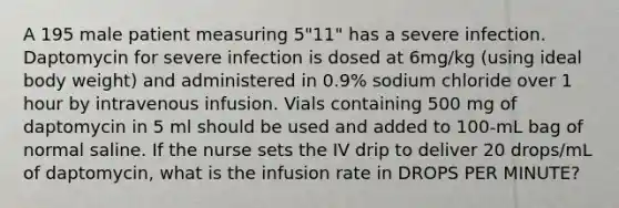 A 195 male patient measuring 5"11" has a severe infection. Daptomycin for severe infection is dosed at 6mg/kg (using ideal body weight) and administered in 0.9% sodium chloride over 1 hour by intravenous infusion. Vials containing 500 mg of daptomycin in 5 ml should be used and added to 100-mL bag of normal saline. If the nurse sets the IV drip to deliver 20 drops/mL of daptomycin, what is the infusion rate in DROPS PER MINUTE?