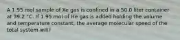 A 1.95 mol sample of Xe gas is confined in a 50.0 liter container at 39.2 °C. If 1.95 mol of He gas is added holding the volume and temperature constant, the average molecular speed of the total system will?