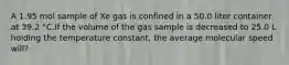 A 1.95 mol sample of Xe gas is confined in a 50.0 liter container at 39.2 °C.If the volume of the gas sample is decreased to 25.0 L holding the temperature constant, the average molecular speed will?