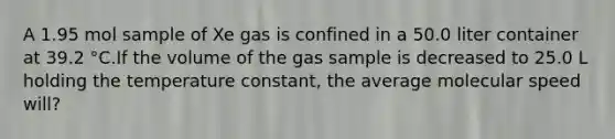 A 1.95 mol sample of Xe gas is confined in a 50.0 liter container at 39.2 °C.If the volume of the gas sample is decreased to 25.0 L holding the temperature constant, the average molecular speed will?