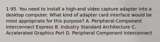 1-95. You need to install a high-end video capture adapter into a desktop computer. What kind of adapter card interface would be most appropriate for this purpose? A. Peripheral Component Interconnect Express B. Industry Standard Architecture C. Accelerated Graphics Port D. Peripheral Component Interconnect