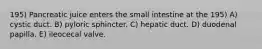 195) Pancreatic juice enters the small intestine at the 195) A) cystic duct. B) pyloric sphincter. C) hepatic duct. D) duodenal papilla. E) ileocecal valve.