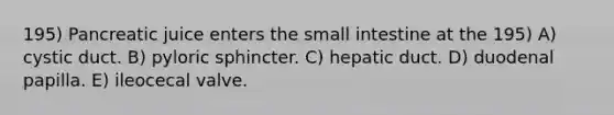 195) Pancreatic juice enters <a href='https://www.questionai.com/knowledge/kt623fh5xn-the-small-intestine' class='anchor-knowledge'>the small intestine</a> at the 195) A) cystic duct. B) pyloric sphincter. C) hepatic duct. D) duodenal papilla. E) ileocecal valve.