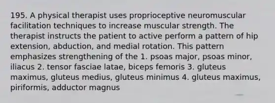 195. A physical therapist uses proprioceptive neuromuscular facilitation techniques to increase muscular strength. The therapist instructs the patient to active perform a pattern of hip extension, abduction, and medial rotation. This pattern emphasizes strengthening of the 1. psoas major, psoas minor, iliacus 2. tensor fasciae latae, biceps femoris 3. gluteus maximus, gluteus medius, gluteus minimus 4. gluteus maximus, piriformis, adductor magnus