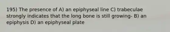 195) The presence of A) an epiphyseal line C) trabeculae strongly indicates that the long bone is still growing- B) an epiphysis D) an epiphyseal plate