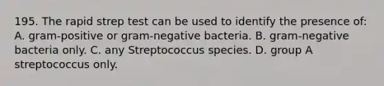 195. The rapid strep test can be used to identify the presence of: A. gram-positive or gram-negative bacteria. B. gram-negative bacteria only. C. any Streptococcus species. D. group A streptococcus only.