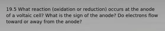 19.5 What reaction (oxidation or reduction) occurs at the anode of a voltaic cell? What is the sign of the anode? Do electrons flow toward or away from the anode?