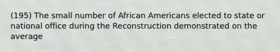 (195) The small number of African Americans elected to state or national office during the Reconstruction demonstrated on the average