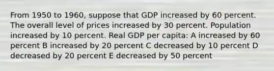 From 1950 to 1960, suppose that GDP increased by 60 percent. The overall level of prices increased by 30 percent. Population increased by 10 percent. Real GDP per capita: A increased by 60 percent B increased by 20 percent C decreased by 10 percent D decreased by 20 percent E decreased by 50 percent