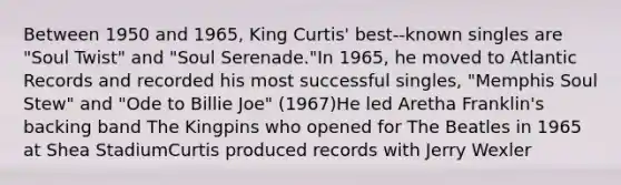 Between 1950 and 1965, King Curtis' best-‐known singles are "Soul Twist" and "Soul Serenade."In 1965, he moved to Atlantic Records and recorded his most successful singles, "Memphis Soul Stew" and "Ode to Billie Joe" (1967)He led Aretha Franklin's backing band The Kingpins who opened for The Beatles in 1965 at Shea StadiumCurtis produced records with Jerry Wexler