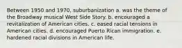 Between 1950 and 1970, suburbanization a. was the theme of the Broadway musical West Side Story. b. encouraged a revitalization of American cities. c. eased racial tensions in American cities. d. encouraged Puerto Rican immigration. e. hardened racial divisions in American life.