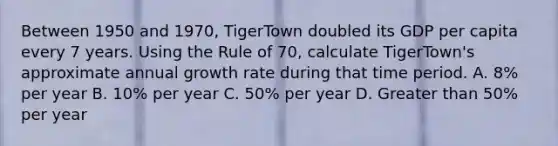 Between 1950 and 1970, TigerTown doubled its GDP per capita every 7 years. Using the Rule of 70, calculate TigerTown's approximate annual growth rate during that time period. A. 8% per year B. 10% per year C. 50% per year D. <a href='https://www.questionai.com/knowledge/ktgHnBD4o3-greater-than' class='anchor-knowledge'>greater than</a> 50% per year