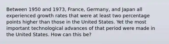 Between 1950 and 1973, France, Germany, and Japan all experienced growth rates that were at least two percentage points higher than those in the United States. Yet the most important technological advances of that period were made in the United States. How can this be?