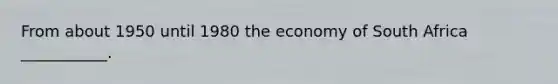 From about 1950 until 1980 the economy of South Africa ___________.