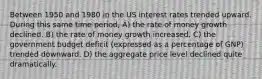 Between 1950 and 1980 in the US interest rates trended upward. During this same time period, A) the rate of money growth declined. B) the rate of money growth increased. C) the government budget deficit (expressed as a percentage of GNP) trended downward. D) the aggregate price level declined quite dramatically.