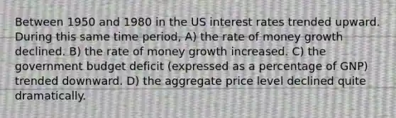 Between 1950 and 1980 in the US interest rates trended upward. During this same time period, A) the rate of money growth declined. B) the rate of money growth increased. C) the government budget deficit (expressed as a percentage of GNP) trended downward. D) the aggregate price level declined quite dramatically.