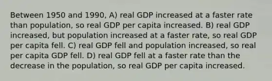 Between 1950 and 1990, A) real GDP increased at a faster rate than population, so real GDP per capita increased. B) real GDP increased, but population increased at a faster rate, so real GDP per capita fell. C) real GDP fell and population increased, so real per capita GDP fell. D) real GDP fell at a faster rate than the decrease in the population, so real GDP per capita increased.