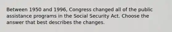 Between 1950 and 1996, Congress changed all of the public assistance programs in the Social Security Act. Choose the answer that best describes the changes.