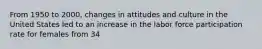From 1950 to 2000, changes in attitudes and culture in the United States led to an increase in the labor force participation rate for females from 34