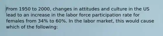 From 1950 to 2000, changes in attitudes and culture in the US lead to an increase in the labor force participation rate for females from 34% to 60%. In the labor market, this would cause which of the following: