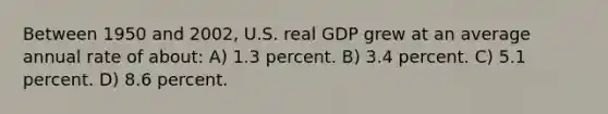 Between 1950 and 2002, U.S. real GDP grew at an average annual rate of about: A) 1.3 percent. B) 3.4 percent. C) 5.1 percent. D) 8.6 percent.