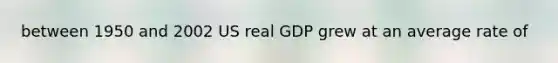 between 1950 and 2002 US real GDP grew at an average rate of