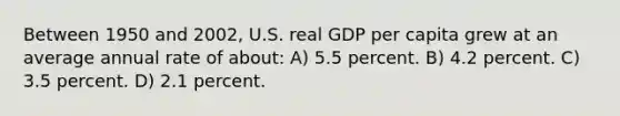 Between 1950 and 2002, U.S. real GDP per capita grew at an average annual rate of about: A) 5.5 percent. B) 4.2 percent. C) 3.5 percent. D) 2.1 percent.